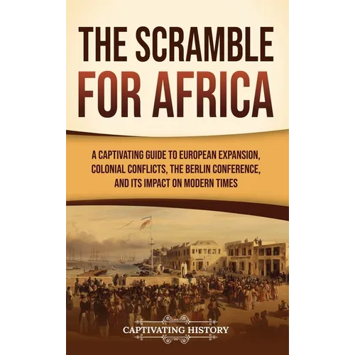 The Scramble for Africa: A Captivating Guide to European Expansion, Colonial Conflicts, the Berlin Conference, and Its Impact on Modern Times - Hardcover